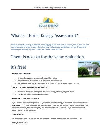 www.solarenergyoption.com 
What is a Home Energy Assessment? 
After you schedule an appointment, an Energy Specialist will visit to assess your home’s current 
energy use and provide a custom list of energy-saving recommendations for your home, and 
will help you develop a plan to make your home more efficient. 
There is no cost for the solar evaluation. 
It’s free! 
What you should expect: 
 A Home Energy Assessment usually takes 30 minutes 
 All key decision-makers should be present at the assessment 
 The specialist will help you develop an energy plan and explain applicable incentives 
Your no-cost Home Energy Assessment includes: 
 Personalized report outlining recommended energy efficiency improvements 
 Installation of no-cost immediate savings 
Schedule Your Free Solar Evaluation 
If you’re seriously considering a solar PV system or even just starting your research, then you need FREE 
evaluation. Our on-site evaluation includes a review of your electric usage, your kWh rate, shading, roof 
condition and pitch, structural integrity, and many other factors. Just because you have a sunny roof, 
doesn’t mean it’s right for solar! 
Introductory call: 
We’ll give you a quick call and ask you some questions about your location and type of building. 
Home/business visit: 
 