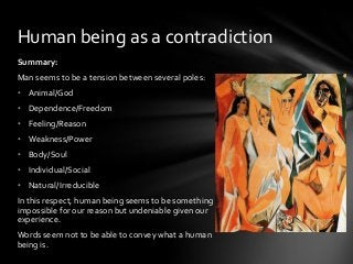 Human being as a contradiction
Summary:
Man seems to be a tension between several poles:

• Animal/God
• Dependence/Freedom
• Feeling/Reason
• Weakness/Power

• Body/Soul
• Individual/Social
• Natural/Irreducible
In this respect, human being seems to be something
impossible for our reason but undeniable given our
experience.
Words seem not to be able to convey what a human
being is.

 