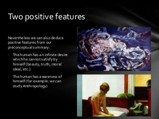 Two positive features
Nevertheless we can also deduce
positive features from our
preconceptual summary:
- The human has an infinite desire
which he cannot satisfy by
himself (beauty, truth, moral
ideal, etc.)
- The human has awareness of
himself (for example: we can
study Anthropology)

 