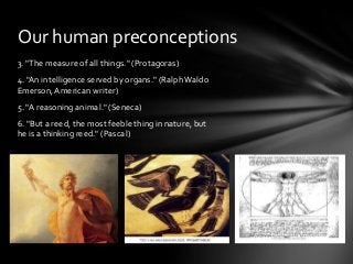 Our human preconceptions
3. "The measure of all things." (Protagoras)
4. "An intelligence served by organs." (Ralph Waldo
Emerson, American writer)
5. "A reasoning animal." (Seneca)
6. "But a reed, the most feeble thing in nature, but
he is a thinking reed." (Pascal)

 