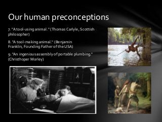 Our human preconceptions
7. "A tool-using animal." (Thomas Carlyle, Scottish
philosopher)
8. "A tool-making animal." (Benjamin
Franklin, Founding Father of the USA)
9. "An ingenious assembly of portable plumbing."
(Christhoper Morley)

 