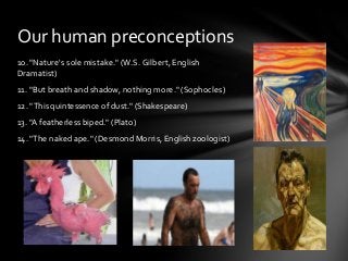 Our human preconceptions
10. "Nature's sole mistake." (W.S. Gilbert, English
Dramatist)
11. "But breath and shadow, nothing more." (Sophocles)
12. "This quintessence of dust." (Shakespeare)
13. "A featherless biped." (Plato)
14. "The naked ape." (Desmond Morris, English zoologist)

 