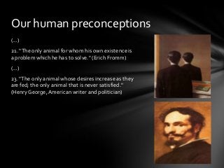 Our human preconceptions
(…)
21. "The only animal for whom his own existence is
a problem which he has to solve." (Erich Fromm)
(…)
23. "The only animal whose desires increase as they
are fed; the only animal that is never satisfied."
(Henry George, American writer and politician)

 