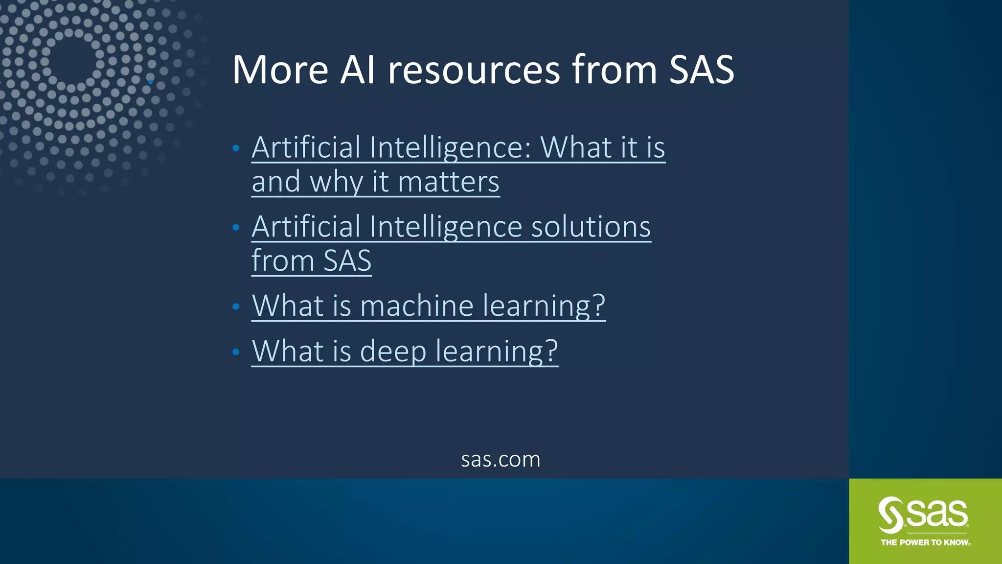 More AI resources from SAS•
• Artificial Intelligence: What it is
and why it matters
• Artificial Intelligence solutions
from SAS
• What is machine learning?
• What is deep learning?
sas.com
 