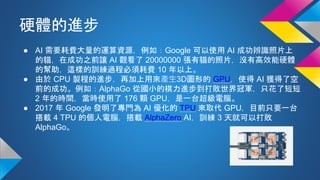 硬體的進步
● AI 需要耗費大量的運算資源，例如：Google 可以使用 AI 成功辨識照片上
的貓，在成功之前讓 AI 觀看了 20000000 張有貓的照片，沒有高效能硬體
的幫助，這樣的訓練過程必須耗費 10 年以上。
● 由於 CPU 製程的進步，再加上用來產生3D圖形的 GPU，使得 AI 獲得了空
前的成功。例如：AlphaGo 從國小的棋力進步到打敗世界冠軍，只花了短短
2 年的時間，當時使用了 176 顆 GPU，是一台超級電腦。
● 2017 年 Google 發明了專門為 AI 優化的 TPU 來取代 GPU，目前只要一台
搭載 4 TPU 的個人電腦，搭載 AlphaZero AI，訓練 3 天就可以打敗
AlphaGo。
 