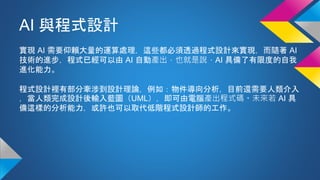 AI 與程式設計
實現 AI 需要仰賴大量的運算處理，這些都必須透過程式設計來實現，而隨著 AI
技術的進步，程式已經可以由 AI 自動產出，也就是說，AI 具備了有限度的自我
進化能力。
程式設計裡有部分牽涉到設計理論，例如：物件導向分析，目前還需要人類介入
，當人類完成設計後輸入藍圖（UML），即可由電腦產出程式碼。未來若 AI 具
備這樣的分析能力，或許也可以取代低階程式設計師的工作。
 