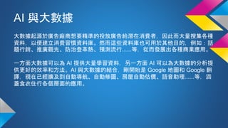 AI 與大數據
大數據起源於廣告廠商想要精準的投放廣告給潛在消費者，因此而大量搜集各種
資料，以便建立消費習慣資料庫。然而這些資料庫也可用於其他目的，例如：話
題行銷、推廣觀光、防治登革熱、預測流行......等，從而發展出各種商業應用。
一方面大數據可以為 AI 提供大量學習資料，另一方面 AI 可以為大數據的分析提
供更好的效率和方法。AI 與大數據的結合，剛開始是 Google 地圖和 Google 翻
譯，現在己經擴及到自動導航、自動修圖、房屋自動估價、語音助理......等，涵
蓋食衣住行各個層面的應用。
 