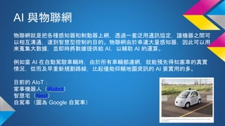 AI 與物聯網
物聯網就是把各種感知器和制動器上網，透過一套泛用通訊協定，讓機器之間可
以相互溝通，達到智慧型控制的目的。物聯網由於串連大量感知器，因此可以用
來蒐集大數據，並即時將數據提供給 AI，以輔助 AI 的運算。
例如當 AI 在自動駕駛車輛時，由於所有車輛都連網，就能預先得知塞車的真實
情況，從而及早重新規劃路線，比起僅能仰賴地圖資訊的 AI 要實用的多。
目前的 AIoT：
家事機器人（iRobot）
智慧宅（Nest）
自駕車（圖為 Google 自駕車）
 