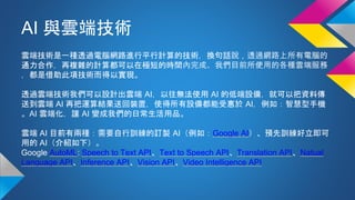 AI 與雲端技術
雲端技術是一種透過電腦網路進行平行計算的技術，換句話說，透過網路上所有電腦的
通力合作，再複雜的計算都可以在極短的時間內完成。我們目前所使用的各種雲端服務
，都是借助此項技術而得以實現。
透過雲端技術我們可以設計出雲端 AI，以往無法使用 AI 的低端設備，就可以把資料傳
送到雲端 AI 再把運算結果送回裝置，使得所有設備都能受惠於 AI，例如：智慧型手機
。AI 雲端化，讓 AI 變成我們的日常生活用品。
雲端 AI 目前有兩種：需要自行訓練的訂製 AI（例如：Google AI）、預先訓練好立即可
用的 AI（介紹如下）。
Google AutoML: Speech to Text API、Text to Speech API、Translation API、Natual
Language API、Inference API、Vision API、Video Intelligence API
 
