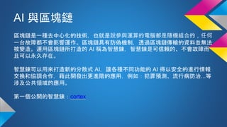 AI 與區塊鏈
區塊鏈是一種去中心化的技術，也就是說參與運算的電腦都是隨機組合的，任何
一台故障都不會影響運作。區塊鏈具有防偽機制，透過區塊鏈傳輸的資料並無法
被變造。運用區塊鏈所打造的 AI 稱為智慧鍊，智慧鍊是可信賴的、不會故障而
且可以永久存在。
智慧鍊可以用來打造新的分散式 AI，讓各種不同功能的 AI 得以安全的進行情報
交換和協調合作，藉此開發出更進階的應用，例如：犯罪預測、流行病防治...等
涉及公共領域的應用。
第一個公開的智慧鍊：cortex
 