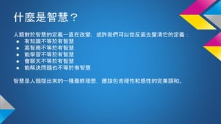 什麼是智慧？
人類對於智慧的定義一直在改變，或許我們可以從反面去釐清它的定義：
● 有知識不等於有智慧
● 高智商不等於有智慧
● 能學習不等於有智慧
● 會聊天不等於有智慧
● 能解決問題也不等於有智慧
智慧是人類提出來的一種最終理想，應該包含理性和感性的完美調和。
 