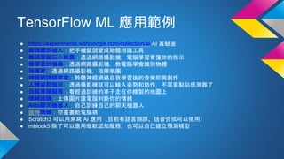 TensorFlow ML 應用範例
● https://experiments.withgoogle.com/collection/ai AI 實驗室
● 表情圖示獵人：把手機鏡頭變成物體辨識工具
● 搖頭晃腦玩小精靈：透過網路攝影機，電腦學習看懂你的指示
● 會學習的機器：透過網路攝影機，教電腦學會識別物體
● 指揮家：透過網路攝影機，指揮樂團
● 神經網路鋼琴家：聆聽神經網路自我學習後的音樂即興創作
● 人體姿勢識別：透過攝影機就可以輸入姿勢和動作，不需要黏貼感測器了
● 自駕車模擬器：看經過訓練的車子走在你繪製的地圖上
● 情緒識讀：上傳圖片讓電腦判斷你的情緒
● Aida聊天機器人：自己訓練自己的聊天機器人
● 限時塗鴉：你畫畫給電腦猜
● Scratch3 可以用來寫 AI 應用（目前有語言翻譯、語音合成可以使用）
● mblock5 除了可以應用微軟認知服務，也可以自己建立預測模型
 