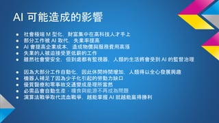 AI 可能造成的影響
● 社會極端 M 型化，財富集中在高科技人才手上
● 部分工作被 AI 取代，失業率提高
● AI 會提高企業成本，造成物價與服務費用高漲
● 失業的人被迫接受更低薪的工作
● 雖然社會變安全，但到處都有監視器，人類的生活將會受到 AI 的監督治理
● 因為大部分工作自動化，因此休閒時間增加，人類得以全心發展興趣
● 機器人補足了因為少子化引起的勞動力缺口
● 優質醫療和零事故交通變成是理所當然
● 必需品會自動生產，糧食與能源不再成為問題
● 演算法戰爭取代流血戰爭，越能掌握 AI 就越能贏得勝利
 