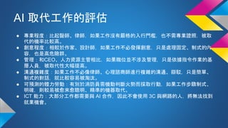 AI 取代工作的評估
● 專業程度：比起醫師、律師，如果工作沒有嚴格的入行門檻，也不需專業證照，被取
代的機率比較高。
● 創意程度：相較於作家、設計師，如果工作不必發揮創意，只是處理固定、制式的內
容，也是高危險群。
● 管理：和CEO、人力資源主管相比，如果職位並不涉及管理，只是依據指令作業的基
層人員，被取代性大幅提高。
● 溝通複雜度：如果工作不必像律師、心理諮商師進行複雜的溝通、辯駁，只是簡單、
制式的對話，就比較容易被淘汰。
● 可預測的體力勞動：有別於消防員需機動判斷火勢而採取行動，如果工作步驟制式、
明確，則較易被愈來愈聰明、精準的機器取代。
● ICT 能力：大部分工作都需要與 AI 合作，因此不會使用 3C 與網路的人，將無法找到
就業機會。
 