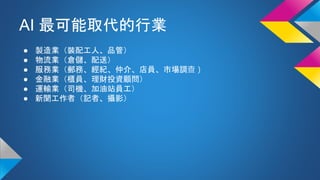AI 最可能取代的行業
● 製造業（裝配工人、品管）
● 物流業（倉儲、配送）
● 服務業（郵務、經紀、仲介、店員、市場調查）
● 金融業（櫃員、理財投資顧問）
● 運輸業（司機、加油站員工）
● 新聞工作者（記者、攝影）
 