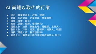 AI 尚難以取代的行業
● 政治（職業助選員、政客、律師）
● 管理（行政管理、企業管理、商業顧問）
● 醫療（護士、醫生）
● 教育（保姆、教師、學術研究）
● 禮儀工作（公關、新娘助理、禮儀師、主持人）
● 藝術工作（作家、導演、藝術家、策展人、明星）
● 科技（研發人員、程式設計師）
● 派遣人力（廉價勞力將不會被高成本的 AI 取代）
 
