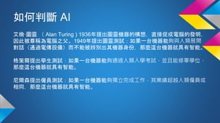 如何判斷 AI
艾倫·圖靈 （ Alan Turing ) 1936年提出圖靈機器的構想，直接促成電腦的發明，
因此被尊稱為電腦之父。1949年提出圖靈測試：如果一台機器能夠與人類展開
對話（通過電傳設備）而不能被辨別出其機器身份，那麼這台機器就具有智能。
格策爾提出學生測試：如果一台機器能夠通過人類入學考試，並且能修畢學位，
那麼這台機器就具有智能。
尼爾森提出僱員測試：如果一台機器能夠獨立完成工作，其業績超越人類僱員或
相同，那麼這台機器就具有智能。
 