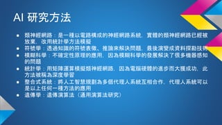 AI 研究方法
● 類神經網路：是一種以電路構成的神經網路系統，實體的類神經網路已經被
放棄，改用統計學方法模擬
● 符號學：透過知識的符號表徵、推論來解決問題，最後演變成資料探勘技術
● 模糊科學：不確定性原理的應用，因為模糊科學的發展解決了很多機器感知
的問題
● 統計學：用矩陣運算模擬類神經網路，因為電腦硬體的進步而大獲成功，此
方法被稱為深度學習
● 整合式系統：將人工智慧規劃為多個代理人系統互相合作，代理人系統可以
是以上任何一種方法的應用
● 遺傳學：遺傳演算法（通用演算法研究）
 