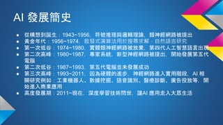 AI 發展簡史
● 從構想到誕生：1943~1956，符號推理與邏輯理論，類神經網路被提出
● 黃金年代：1956~1974，啟發式演算法用於搜尋求解，自然語言研究
● 第一次低谷：1974~1980，實體類神經網路被放棄，第四代人工智慧語言出現
● 第二次高峰：1980~1987，專家系統，新型神經網路被提出，開始發展第五代
電腦
● 第二次低谷：1987~1993，第五代電腦並未發展成功
● 第三次高峰：1993~2011，因為硬體的進步，神經網路進入實用階段，AI 相
關研究例如：工業機器人、數據挖掘、語音識別、醫療診斷、廣告投放等，開
始進入商業應用
● 高度發展期：2011~現在，深度學習技術問世，讓AI 應用走入大眾生活
 