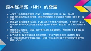 類神經網路（NN）的發展
● 大致可分為前饋神經網路（FNN）和遞歸神經網路（RNN） 兩大類
● 前饋神經網路用於收斂特徵，遞歸神經網路則用於處理序列問題（雞生蛋、蛋
生雞）
● 隨著反向傳播演算法的出現，FNN 出現了多層式的網路系統，多層的 FNN 比
起單層的 FNN 有更快的運算速度和更高的準確率，但超過 3 層之後效果反而下
降
● 壓縮演算法出現後，突破了反向傳播只能 3 層的限制，因此出現了更多層的深
度神經網路（DNN）
● 為了解決 RNN 權重爆炸或消失的問題，提出了長短期記憶（LSTM）模型
● 為了解決圖像和語音辨識的問題，提出了可以處理多陣列資料型態的卷積神經
網路（CNN）
 