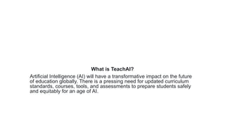 What is TeachAI?
Artificial Intelligence (AI) will have a transformative impact on the future
of education globally. There is a pressing need for updated curriculum
standards, courses, tools, and assessments to prepare students safely
and equitably for an age of AI.
 