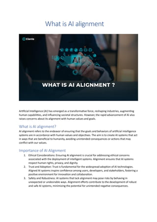 What is AI alignment
Artificial Intelligence (AI) has emerged as a transformative force, reshaping industries, augmenting
human capabilities, and influencing societal structures. However, the rapid advancement of AI also
raises concerns about its alignment with human values and goals.
What is AI alignment?
AI alignment refers to the endeavor of ensuring that the goals and behaviors of artificial intelligence
systems are in accordance with human values and objectives. The aim is to create AI systems that act
in ways that are beneficial to humanity, avoiding unintended consequences or actions that may
conflict with our values.
Importance of AI Alignment
1. Ethical Considerations: Ensuring AI alignment is crucial for addressing ethical concerns
associated with the deployment of intelligent systems. Alignment ensures that AI systems
respect human rights, privacy, and dignity.
2. Trust and Adoption: Trust is fundamental for the widespread adoption of AI technologies.
Aligned AI systems inspire confidence among users, developers, and stakeholders, fostering a
positive environment for innovation and collaboration.
3. Safety and Robustness: AI systems that lack alignment may pose risks by behaving in
unexpected or undesirable ways. Alignment efforts contribute to the development of robust
and safe AI systems, minimizing the potential for unintended negative consequences.
 