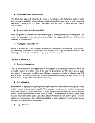 ● Transparency and Explainability
The "black box" approach integrated by many AI models presents challenges, as the it lacks
transparency on validating why a particular decision or prediction was made or what processes
were used to arrive at that conclusion. Transparency allows trust in AI, while also encouraging
accountability.
● Accountability and Responsibility
Clear assignment of ownership for the entire lifecycle of an AI system should be integrated. This
refers, the developers must take ownership and be held accountable for the decisions the
designed AI systems make.
● Privacy and Data Protection
Ethical AI systems rely on an expanded scale of data use including sensitive and personal data.
By embedding responsible AI frameworks that integrate policies governing data utilization and
ensuring a documented user consent help prevent any privacy misuse.
The Role of Ethics in AI
1. Trust and Acceptance
Trust is the foundational defining element in AI adoption. When the users perceives AI as an
unreliable source, they often reject it. In order to demonstrate an AI system bypass such
perceptions, organizations need to ensure a fair and transparent operational ethiquate. Verified
ethical AI is a competitive dfiffrenciator that enables enhanced user engagement, leading to long
term customer loyalty and increased brand credibility.
2. Risk Mitigation
Ethics serves as a protective layer for preventing the technical and reputational disruptions, which
critically impacts an organizations stability. When Ai deployments are more centered on accuracy
rather then impact by excluding the factor of ethics, it eventually collapses due to analytics errors
or bias. In the context of serious edge cases such as AI enabled medial diagnisis, errors might
lead to complicated risks. With a proactive ethical framework to risk control grom design to
deployment, organizations can mitigate possibilities of bias and security vulnerabilities before
transform as reputational or financial loss.
3. Legal Compliance
 