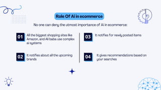 Role Of Ai in ecommerce
No one can deny the utmost importance of Ai in ecommerce:
All the biggest shopping sites like
Amazon, and Ali baba use complex
ai systems
It notifies about all the upcoming
brands
01 It notifies for newly posted items
It gives recommendations based on
your searches
02
03
04
 