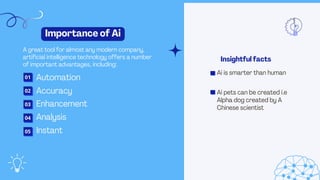 Enhancement
Automation
Importance of Ai
A great tool for almost any modern company,
artificial intelligence technology offers a number
of important advantages, including:
Insightful facts
Analysis
Accuracy
Instant
01
Ai is smarter than human
Ai pets can be created i.e
Alpha dog created by A
Chinese scientist
02
03
04
05
 