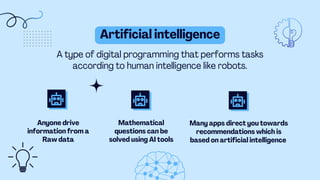 Anyone drive
information from a
Raw data
Many apps direct you towards
recommendations which is
based on artificial intelligence
A type of digital programming that performs tasks
according to human intelligence like robots.
Artificial intelligence
Mathematical
questions can be
solved using AI tools
 