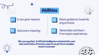 We can say that Artificial intelligence attained the vast
characteristics of human experts to perform complex
tasks in seconds
Abilities
It can give reasons
Discovers meaning
01
02
03
04
Gives guidance towards
any process
Generalize and learn
from past experiences
 