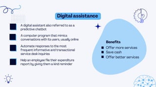 Digital assistance
Benefits
A digital assistant also referred to as a
predictive chatbot
A computer program that mimics
conversations with its users, usually online
Automate responses to the most
frequent informative and transactional
service desk inquiries
Help an employee file their expenditure
report by giving them a kind reminder
Offer better services
Save cash
Offer more services
 