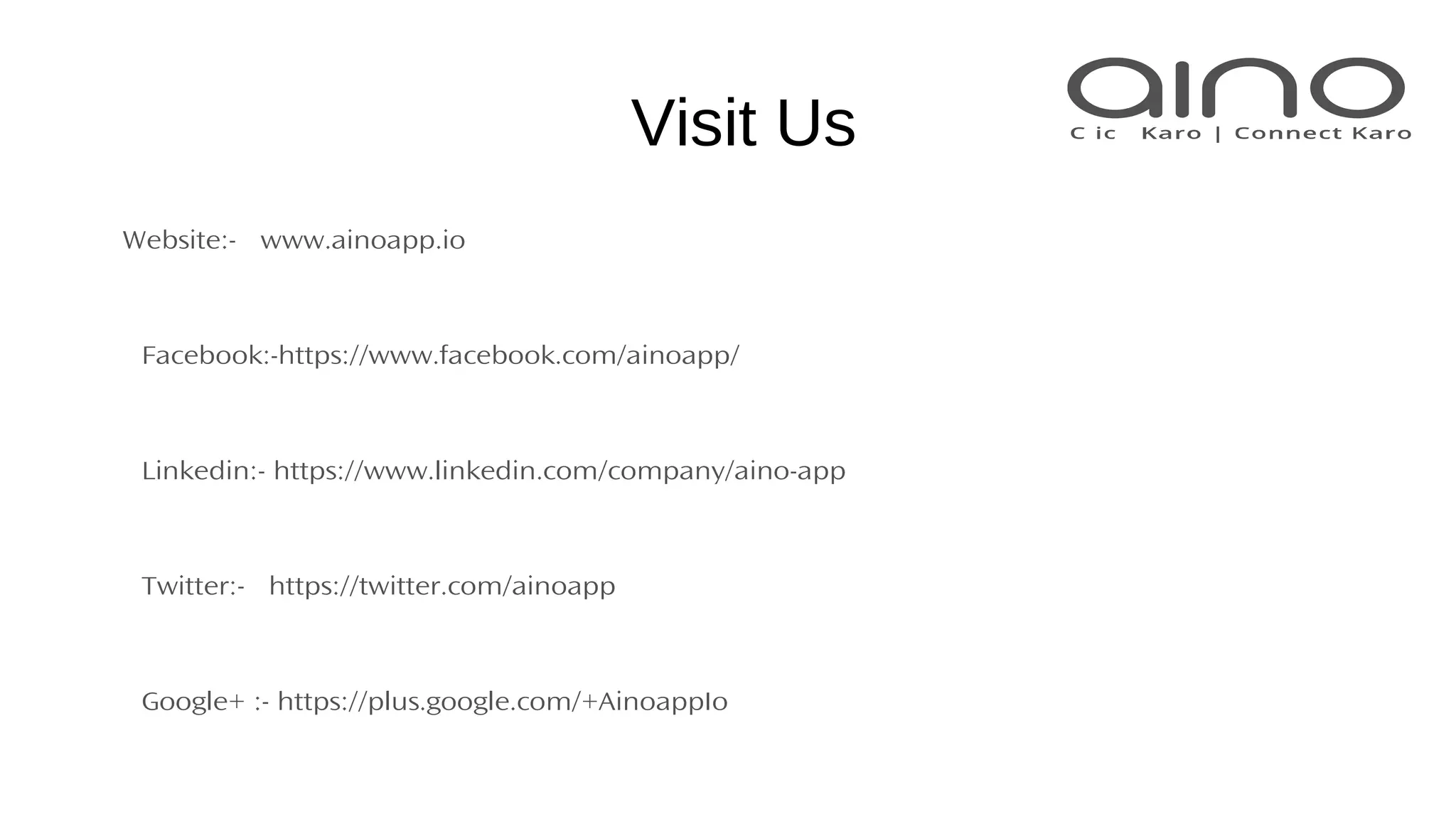 Visit Us
Website:- www.ainoapp.io
Facebook:-https://www.facebook.com/ainoapp/
Linkedin:- https://www.linkedin.com/company/aino-app
Twitter:- https://twitter.com/ainoapp
Google+ :- https://plus.google.com/+AinoappIo
 