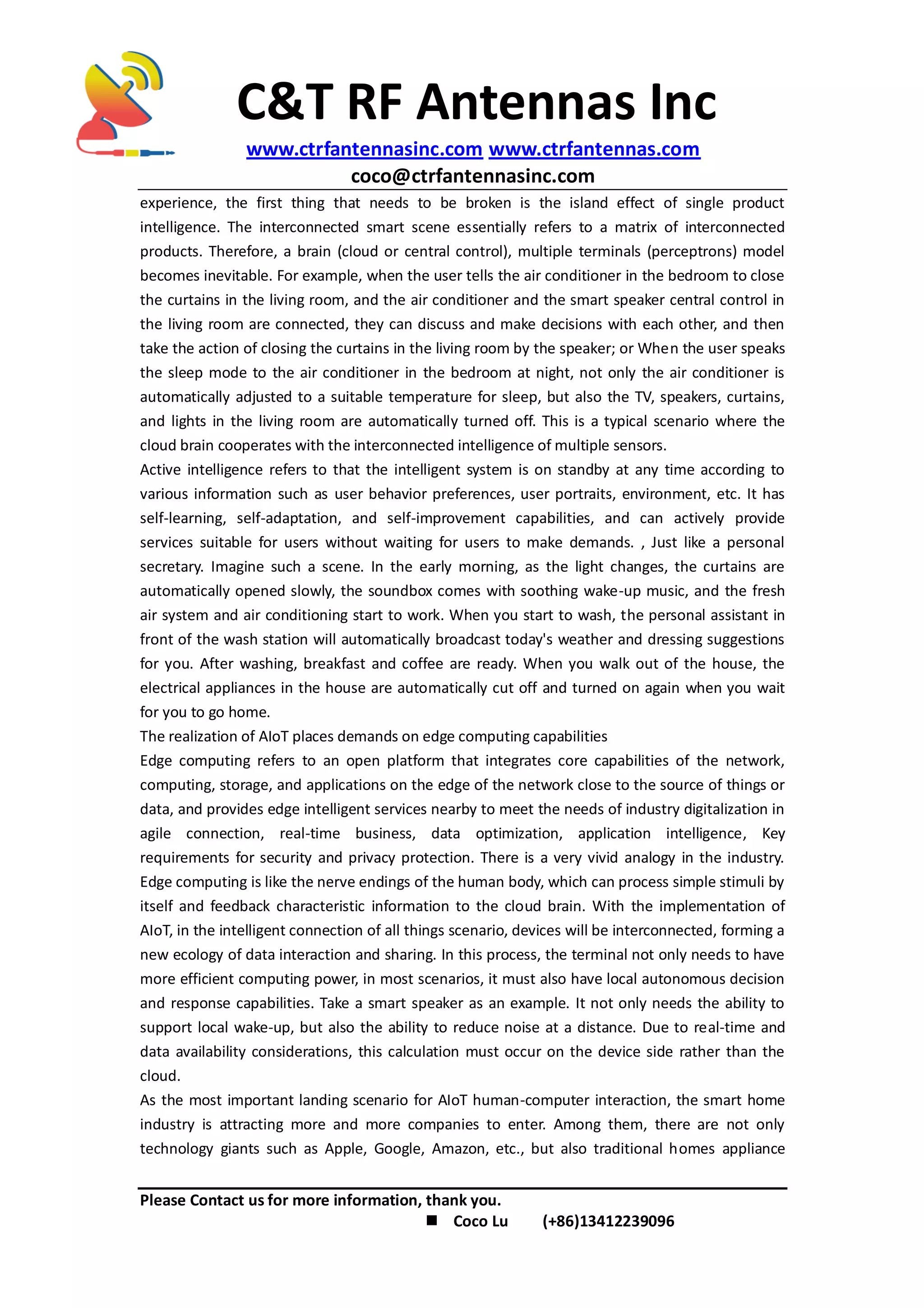 C&T RF Antennas Inc
www.ctrfantennasinc.com www.ctrfantennas.com
coco@ctrfantennasinc.com
Please Contact us for more information, thank you.
 Coco Lu (+86)13412239096
experience, the first thing that needs to be broken is the island effect of single product
intelligence. The interconnected smart scene essentially refers to a matrix of interconnected
products. Therefore, a brain (cloud or central control), multiple terminals (perceptrons) model
becomes inevitable. For example, when the user tells the air conditioner in the bedroom to close
the curtains in the living room, and the air conditioner and the smart speaker central control in
the living room are connected, they can discuss and make decisions with each other, and then
take the action of closing the curtains in the living room by the speaker; or When the user speaks
the sleep mode to the air conditioner in the bedroom at night, not only the air conditioner is
automatically adjusted to a suitable temperature for sleep, but also the TV, speakers, curtains,
and lights in the living room are automatically turned off. This is a typical scenario where the
cloud brain cooperates with the interconnected intelligence of multiple sensors.
Active intelligence refers to that the intelligent system is on standby at any time according to
various information such as user behavior preferences, user portraits, environment, etc. It has
self-learning, self-adaptation, and self-improvement capabilities, and can actively provide
services suitable for users without waiting for users to make demands. , Just like a personal
secretary. Imagine such a scene. In the early morning, as the light changes, the curtains are
automatically opened slowly, the soundbox comes with soothing wake-up music, and the fresh
air system and air conditioning start to work. When you start to wash, the personal assistant in
front of the wash station will automatically broadcast today's weather and dressing suggestions
for you. After washing, breakfast and coffee are ready. When you walk out of the house, the
electrical appliances in the house are automatically cut off and turned on again when you wait
for you to go home.
The realization of AIoT places demands on edge computing capabilities
Edge computing refers to an open platform that integrates core capabilities of the network,
computing, storage, and applications on the edge of the network close to the source of things or
data, and provides edge intelligent services nearby to meet the needs of industry digitalization in
agile connection, real-time business, data optimization, application intelligence, Key
requirements for security and privacy protection. There is a very vivid analogy in the industry.
Edge computing is like the nerve endings of the human body, which can process simple stimuli by
itself and feedback characteristic information to the cloud brain. With the implementation of
AIoT, in the intelligent connection of all things scenario, devices will be interconnected, forming a
new ecology of data interaction and sharing. In this process, the terminal not only needs to have
more efficient computing power, in most scenarios, it must also have local autonomous decision
and response capabilities. Take a smart speaker as an example. It not only needs the ability to
support local wake-up, but also the ability to reduce noise at a distance. Due to real-time and
data availability considerations, this calculation must occur on the device side rather than the
cloud.
As the most important landing scenario for AIoT human-computer interaction, the smart home
industry is attracting more and more companies to enter. Among them, there are not only
technology giants such as Apple, Google, Amazon, etc., but also traditional homes appliance
 
