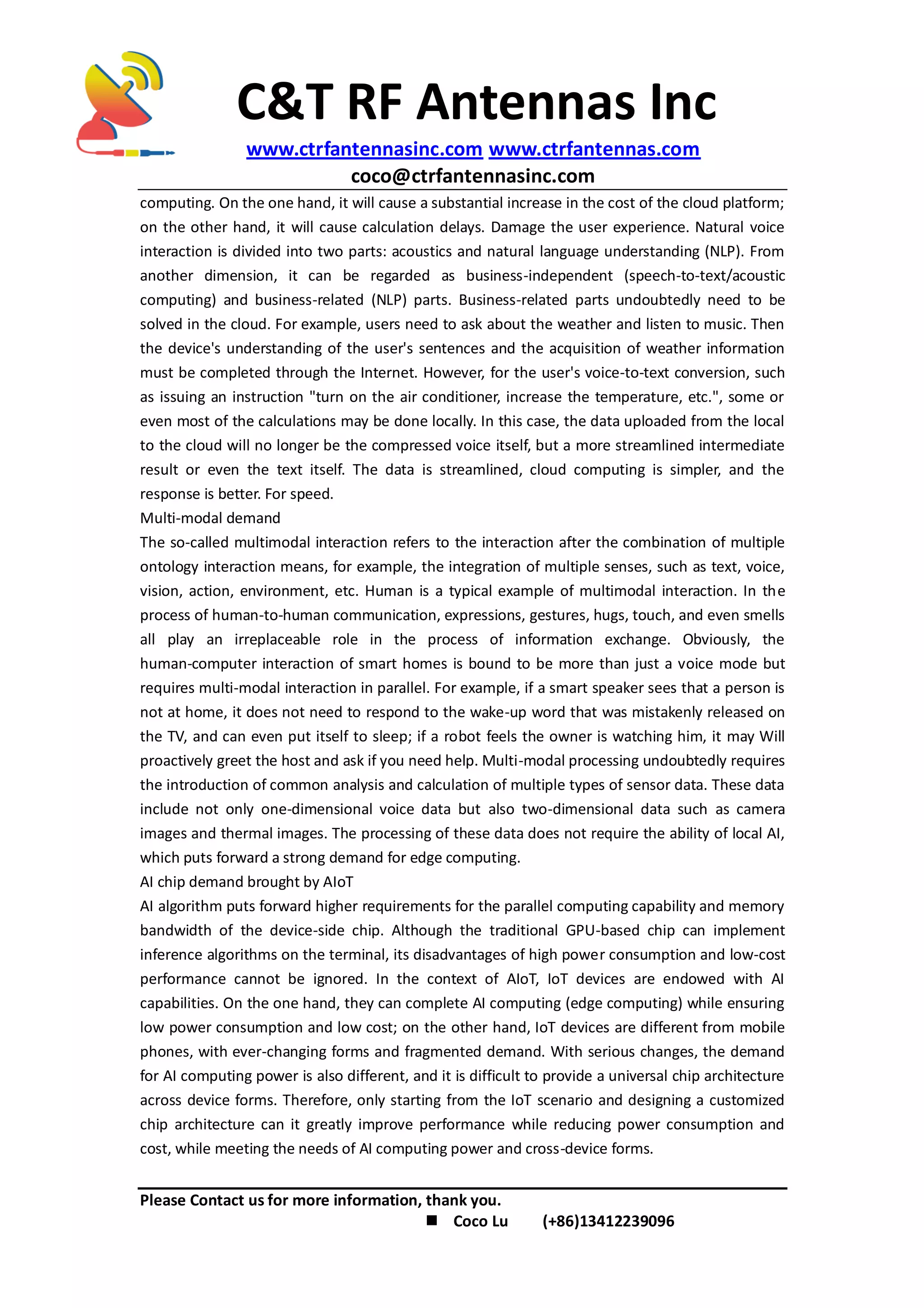 C&T RF Antennas Inc
www.ctrfantennasinc.com www.ctrfantennas.com
coco@ctrfantennasinc.com
Please Contact us for more information, thank you.
 Coco Lu (+86)13412239096
computing. On the one hand, it will cause a substantial increase in the cost of the cloud platform;
on the other hand, it will cause calculation delays. Damage the user experience. Natural voice
interaction is divided into two parts: acoustics and natural language understanding (NLP). From
another dimension, it can be regarded as business-independent (speech-to-text/acoustic
computing) and business-related (NLP) parts. Business-related parts undoubtedly need to be
solved in the cloud. For example, users need to ask about the weather and listen to music. Then
the device's understanding of the user's sentences and the acquisition of weather information
must be completed through the Internet. However, for the user's voice-to-text conversion, such
as issuing an instruction "turn on the air conditioner, increase the temperature, etc.", some or
even most of the calculations may be done locally. In this case, the data uploaded from the local
to the cloud will no longer be the compressed voice itself, but a more streamlined intermediate
result or even the text itself. The data is streamlined, cloud computing is simpler, and the
response is better. For speed.
Multi-modal demand
The so-called multimodal interaction refers to the interaction after the combination of multiple
ontology interaction means, for example, the integration of multiple senses, such as text, voice,
vision, action, environment, etc. Human is a typical example of multimodal interaction. In the
process of human-to-human communication, expressions, gestures, hugs, touch, and even smells
all play an irreplaceable role in the process of information exchange. Obviously, the
human-computer interaction of smart homes is bound to be more than just a voice mode but
requires multi-modal interaction in parallel. For example, if a smart speaker sees that a person is
not at home, it does not need to respond to the wake-up word that was mistakenly released on
the TV, and can even put itself to sleep; if a robot feels the owner is watching him, it may Will
proactively greet the host and ask if you need help. Multi-modal processing undoubtedly requires
the introduction of common analysis and calculation of multiple types of sensor data. These data
include not only one-dimensional voice data but also two-dimensional data such as camera
images and thermal images. The processing of these data does not require the ability of local AI,
which puts forward a strong demand for edge computing.
AI chip demand brought by AIoT
AI algorithm puts forward higher requirements for the parallel computing capability and memory
bandwidth of the device-side chip. Although the traditional GPU-based chip can implement
inference algorithms on the terminal, its disadvantages of high power consumption and low-cost
performance cannot be ignored. In the context of AIoT, IoT devices are endowed with AI
capabilities. On the one hand, they can complete AI computing (edge computing) while ensuring
low power consumption and low cost; on the other hand, IoT devices are different from mobile
phones, with ever-changing forms and fragmented demand. With serious changes, the demand
for AI computing power is also different, and it is difficult to provide a universal chip architecture
across device forms. Therefore, only starting from the IoT scenario and designing a customized
chip architecture can it greatly improve performance while reducing power consumption and
cost, while meeting the needs of AI computing power and cross-device forms.
 