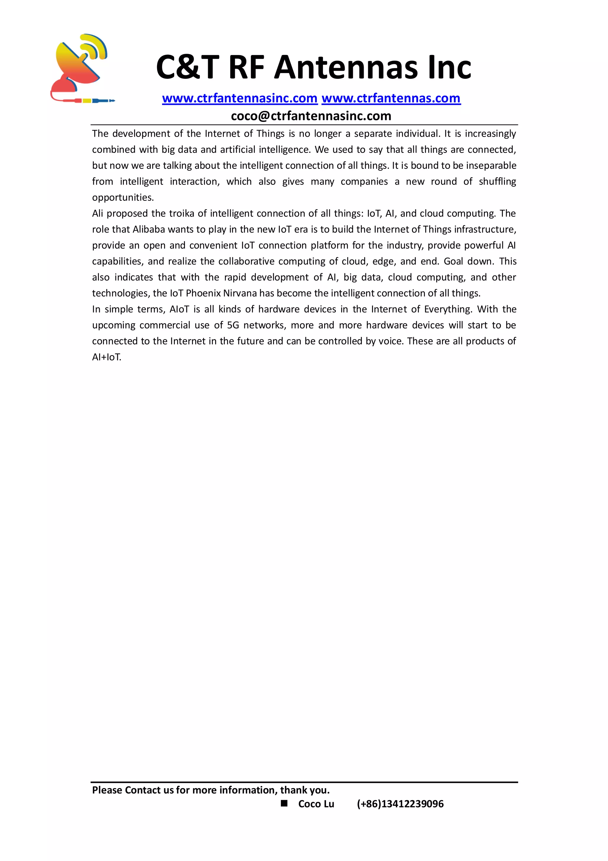 C&T RF Antennas Inc
www.ctrfantennasinc.com www.ctrfantennas.com
coco@ctrfantennasinc.com
Please Contact us for more information, thank you.
 Coco Lu (+86)13412239096
The development of the Internet of Things is no longer a separate individual. It is increasingly
combined with big data and artificial intelligence. We used to say that all things are connected,
but now we are talking about the intelligent connection of all things. It is bound to be inseparable
from intelligent interaction, which also gives many companies a new round of shuffling
opportunities.
Ali proposed the troika of intelligent connection of all things: IoT, AI, and cloud computing. The
role that Alibaba wants to play in the new IoT era is to build the Internet of Things infrastructure,
provide an open and convenient IoT connection platform for the industry, provide powerful AI
capabilities, and realize the collaborative computing of cloud, edge, and end. Goal down. This
also indicates that with the rapid development of AI, big data, cloud computing, and other
technologies, the IoT Phoenix Nirvana has become the intelligent connection of all things.
In simple terms, AIoT is all kinds of hardware devices in the Internet of Everything. With the
upcoming commercial use of 5G networks, more and more hardware devices will start to be
connected to the Internet in the future and can be controlled by voice. These are all products of
AI+IoT.
 