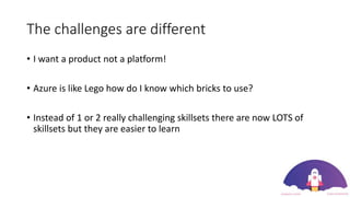 The challenges are different
• I want a product not a platform!
• Azure is like Lego how do I know which bricks to use?
• Instead of 1 or 2 really challenging skillsets there are now LOTS of
skillsets but they are easier to learn
 
