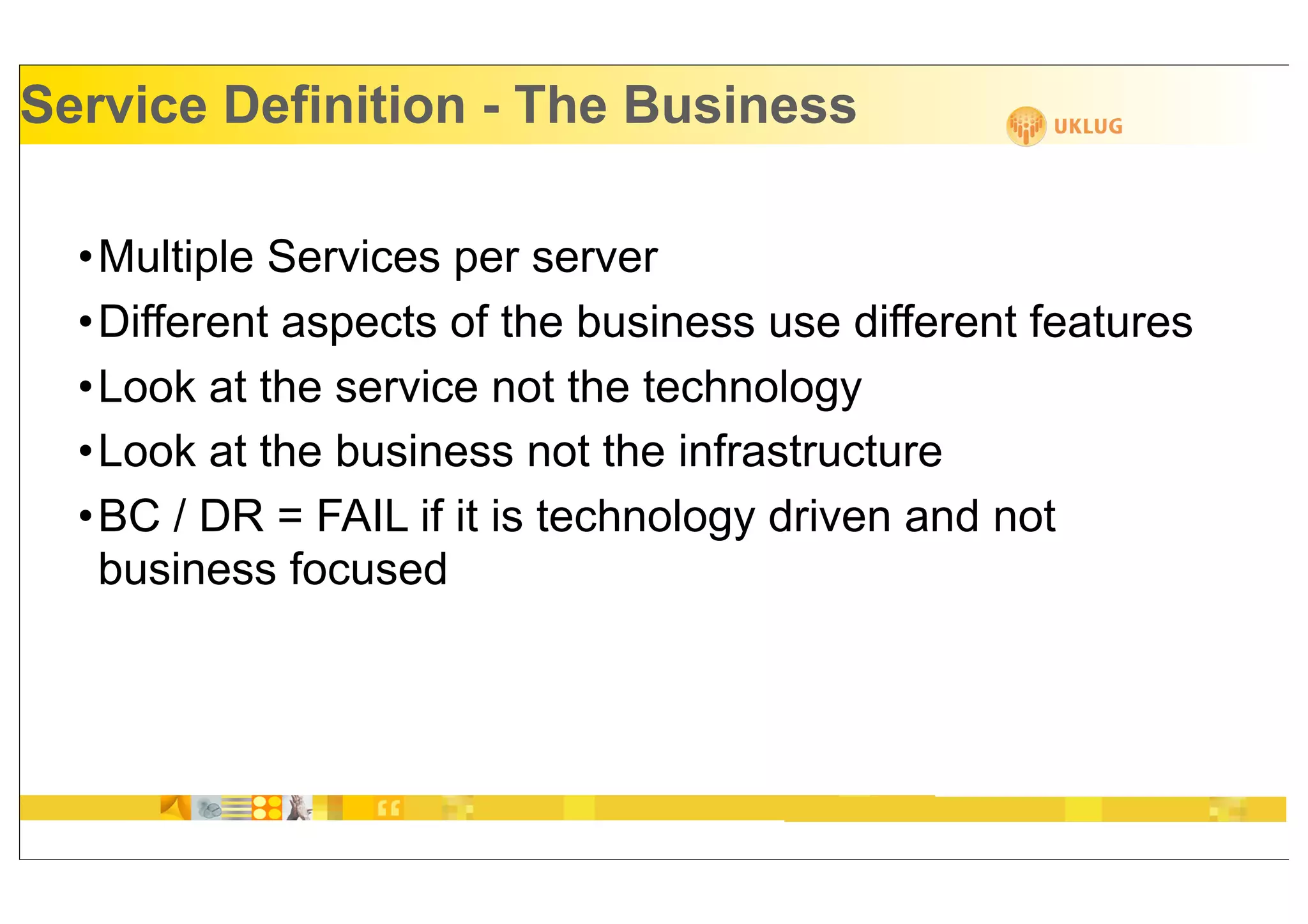 Service Definition - The Business

  •Multiple Services per server
  •Different aspects of the business use different features
  •Look at the service not the technology
  •Look at the business not the infrastructure
  •BC / DR = FAIL if it is technology driven and not
   business focused
 