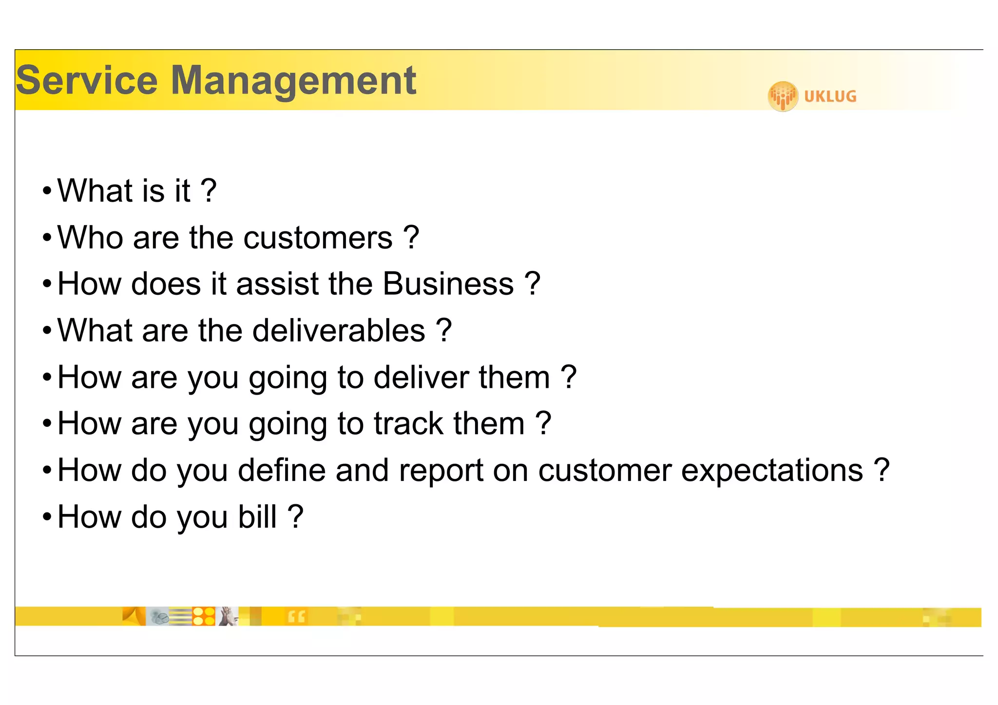 Service Management

 • What is it ?
 • Who are the customers ?
 • How does it assist the Business ?
 • What are the deliverables ?
 • How are you going to deliver them ?
 • How are you going to track them ?
 • How do you define and report on customer expectations ?
 • How do you bill ?
 