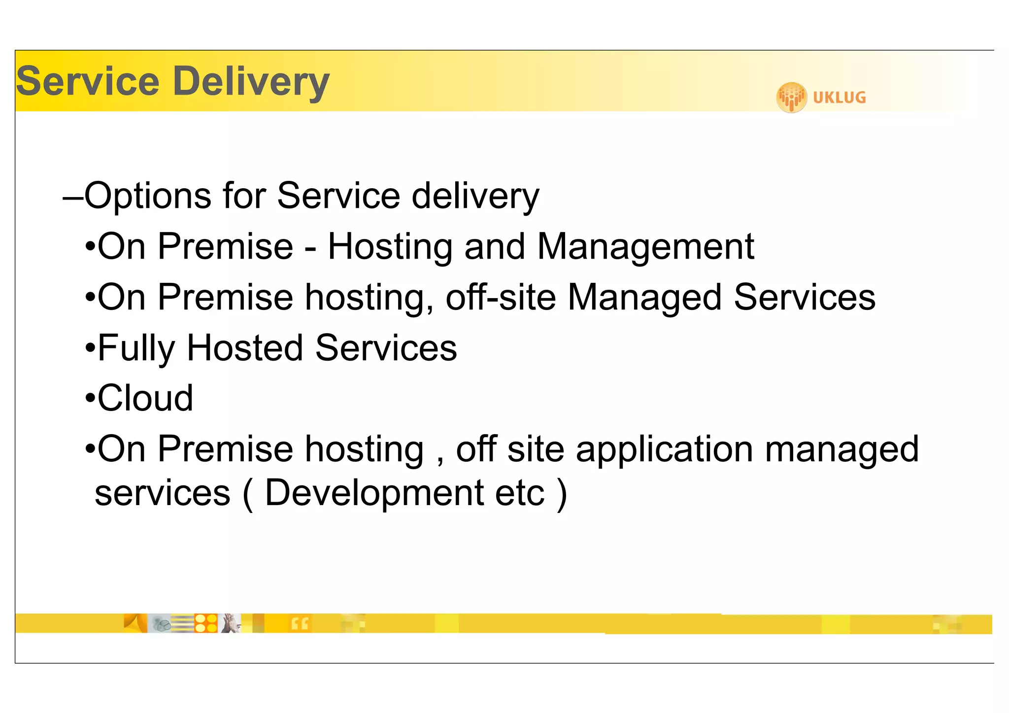 Service Delivery

  –Options for Service delivery
   •On Premise - Hosting and Management
   •On Premise hosting, off-site Managed Services
   •Fully Hosted Services
   •Cloud
   •On Premise hosting , off site application managed
    services ( Development etc )
 