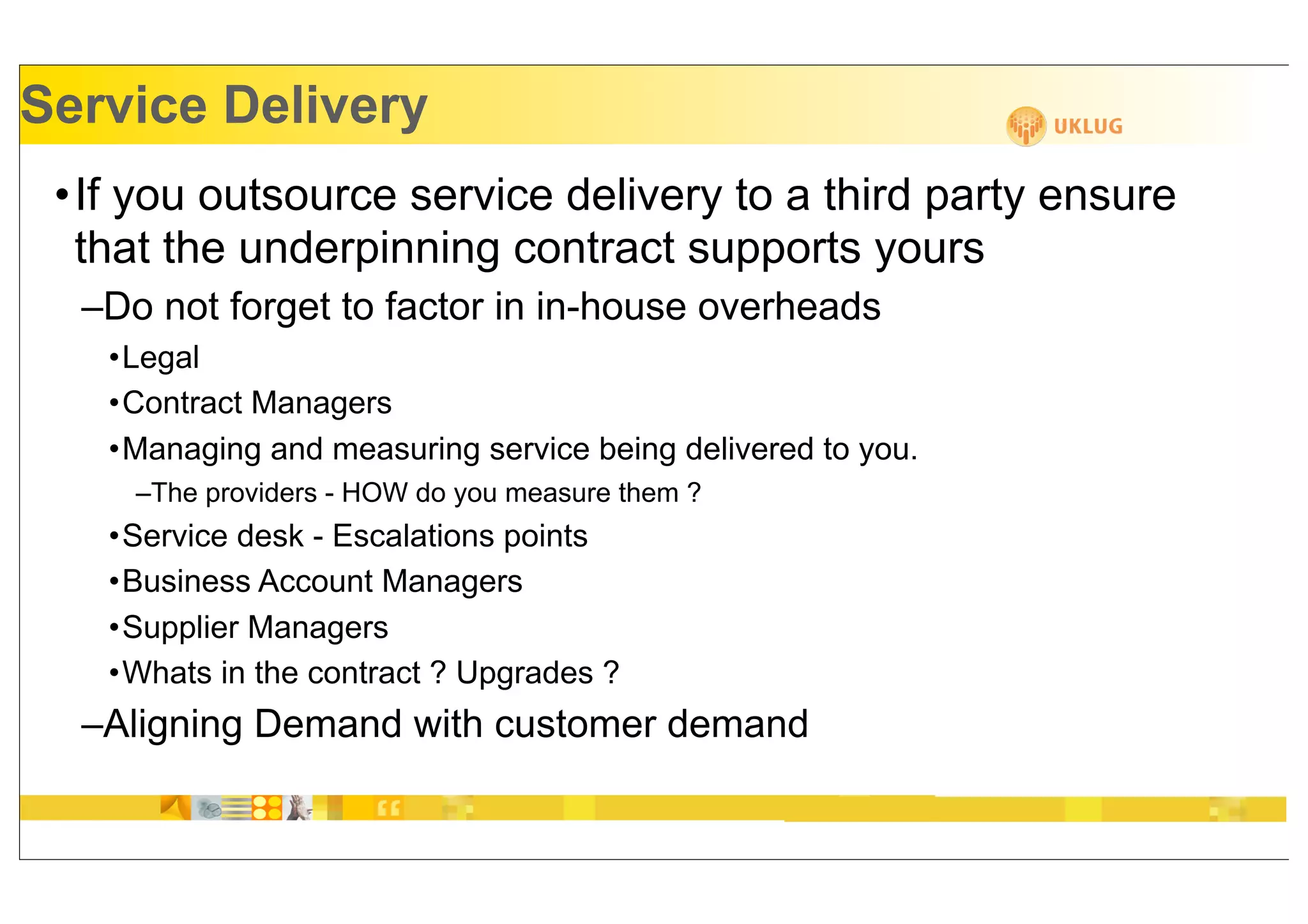 Service Delivery
 •If you outsource service delivery to a third party ensure
  that the underpinning contract supports yours
  –Do not forget to factor in in-house overheads
   •Legal
   •Contract Managers
   •Managing and measuring service being delivered to you.
     –The providers - HOW do you measure them ?
   •Service desk - Escalations points
   •Business Account Managers
   •Supplier Managers
   •Whats in the contract ? Upgrades ?
  –Aligning Demand with customer demand
 