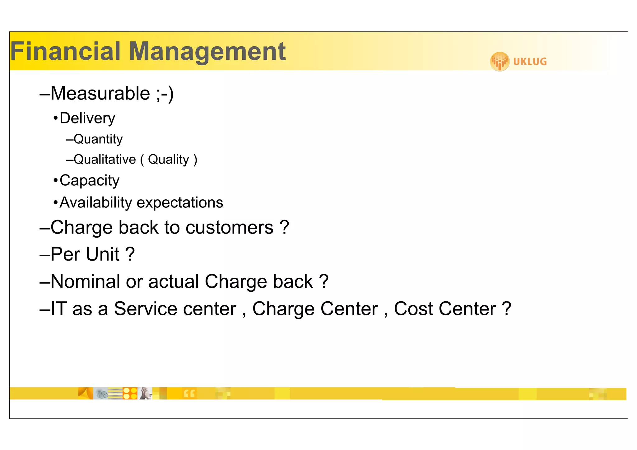 Financial Management
  –Measurable ;-)
   •Delivery
     –Quantity
     –Qualitative ( Quality )
   •Capacity
   •Availability expectations
  –Charge back to customers ?
  –Per Unit ?
  –Nominal or actual Charge back ?
  –IT as a Service center , Charge Center , Cost Center ?
 