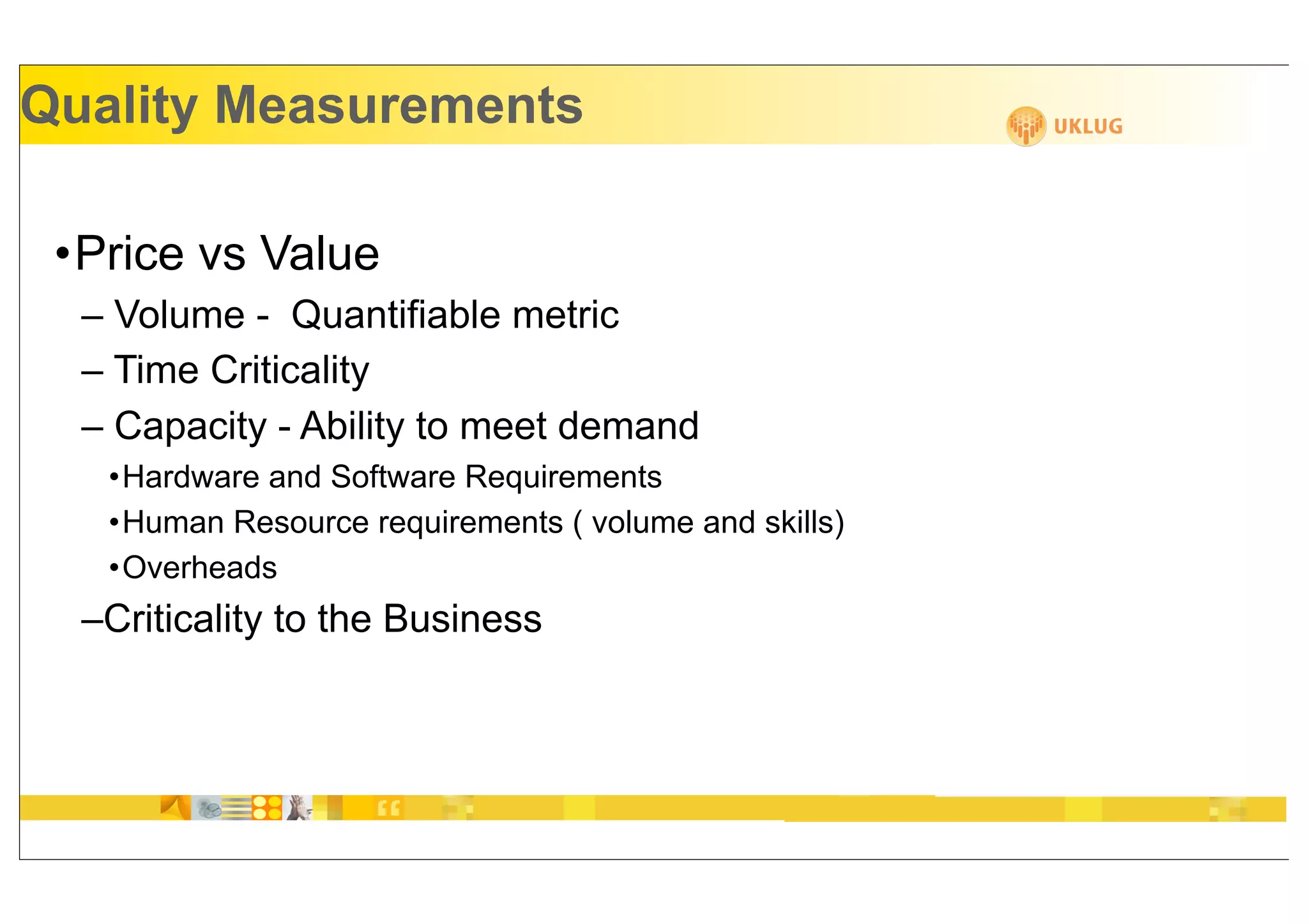 Quality Measurements

 •Price vs Value
  – Volume - Quantifiable metric
  – Time Criticality
  – Capacity - Ability to meet demand
   •Hardware and Software Requirements
   •Human Resource requirements ( volume and skills)
   •Overheads
  –Criticality to the Business
 