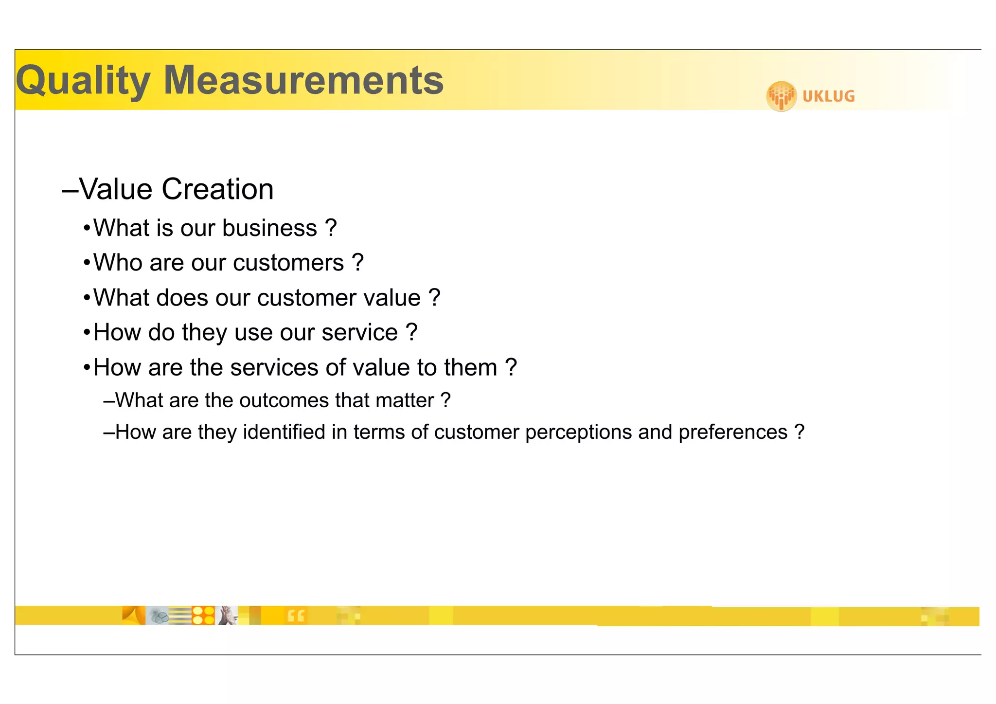 Quality Measurements

  –Value Creation
   •What is our business ?
   •Who are our customers ?
   •What does our customer value ?
   •How do they use our service ?
   •How are the services of value to them ?
    –What are the outcomes that matter ?
    –How are they identified in terms of customer perceptions and preferences ?
 