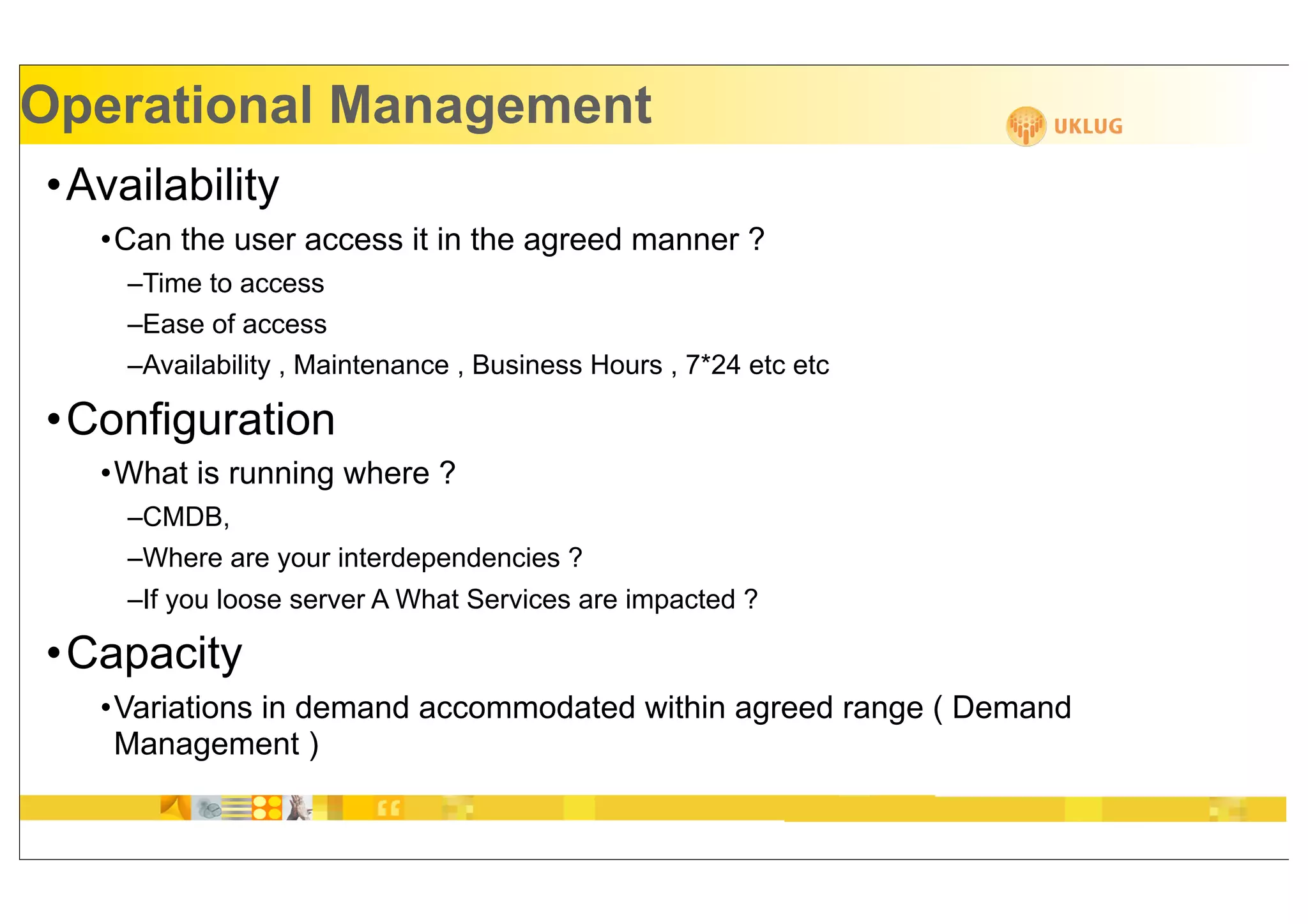 Operational Management
•Availability
   •Can the user access it in the agreed manner ?
    –Time to access
    –Ease of access
    –Availability , Maintenance , Business Hours , 7*24 etc etc

•Configuration
   •What is running where ?
    –CMDB,
    –Where are your interdependencies ?
    –If you loose server A What Services are impacted ?

•Capacity
   •Variations in demand accommodated within agreed range ( Demand
    Management )
 