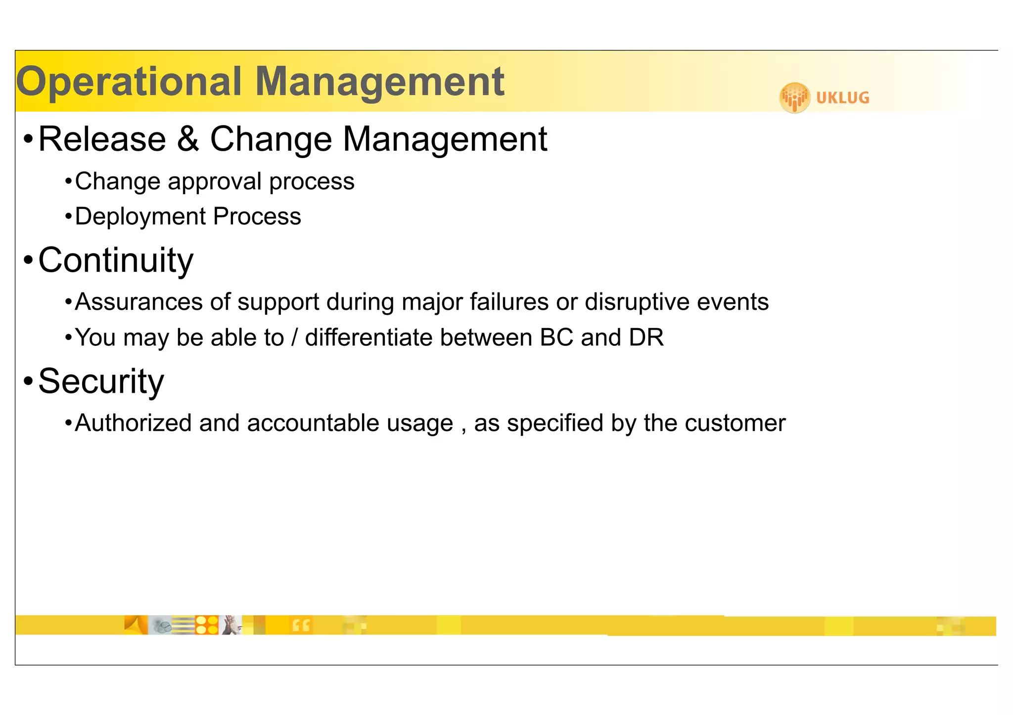 Operational Management
•Release & Change Management
  •Change approval process
  •Deployment Process
•Continuity
  •Assurances of support during major failures or disruptive events
  •You may be able to / differentiate between BC and DR
•Security
  •Authorized and accountable usage , as specified by the customer
 