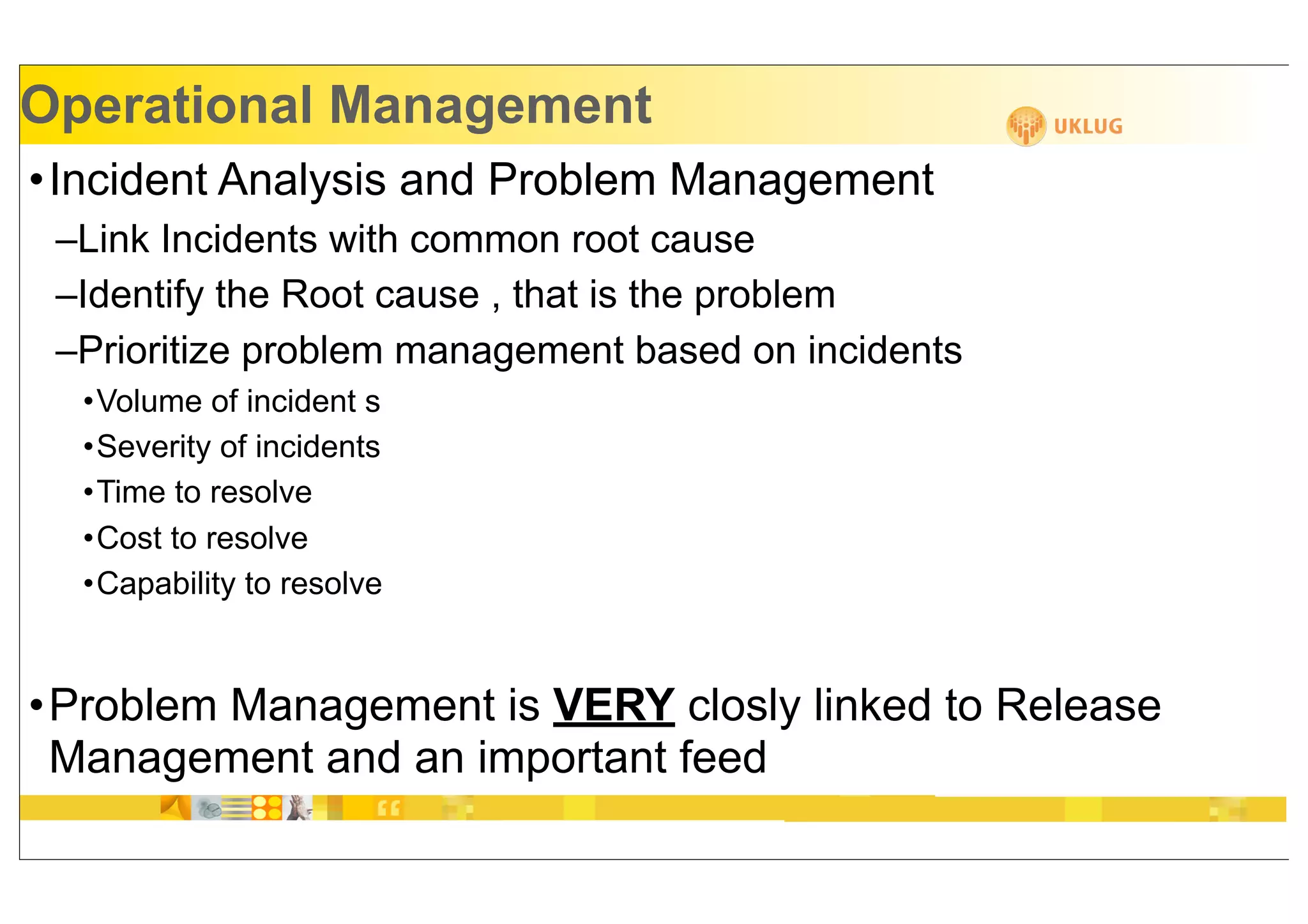 Operational Management
•Incident Analysis and Problem Management
 –Link Incidents with common root cause
 –Identify the Root cause , that is the problem
 –Prioritize problem management based on incidents
  •Volume of incident s
  •Severity of incidents
  •Time to resolve
  •Cost to resolve
  •Capability to resolve


•Problem Management is VERY closly linked to Release
 Management and an important feed
 