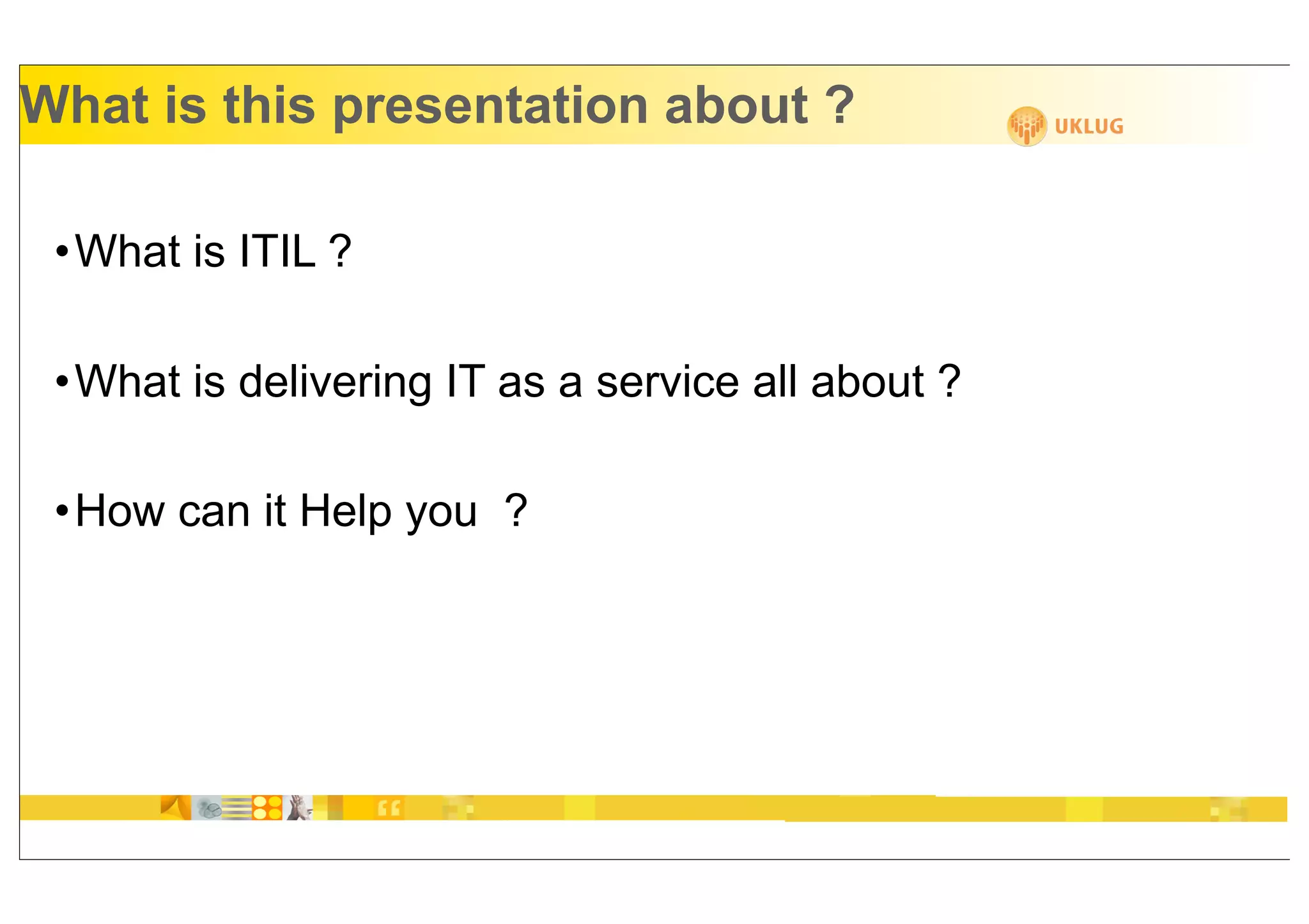 What is this presentation about ?

 •What is ITIL ?

 •What is delivering IT as a service all about ?

 •How can it Help you ?
 