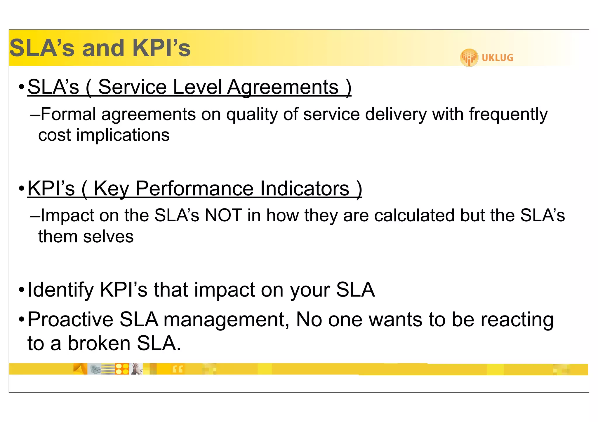SLA’s and KPI’s
•SLA’s ( Service Level Agreements )
 –Formal agreements on quality of service delivery with frequently
  cost implications


•KPI’s ( Key Performance Indicators )
 –Impact on the SLA’s NOT in how they are calculated but the SLA’s
  them selves


•Identify KPI’s that impact on your SLA
•Proactive SLA management, No one wants to be reacting
 to a broken SLA.
 