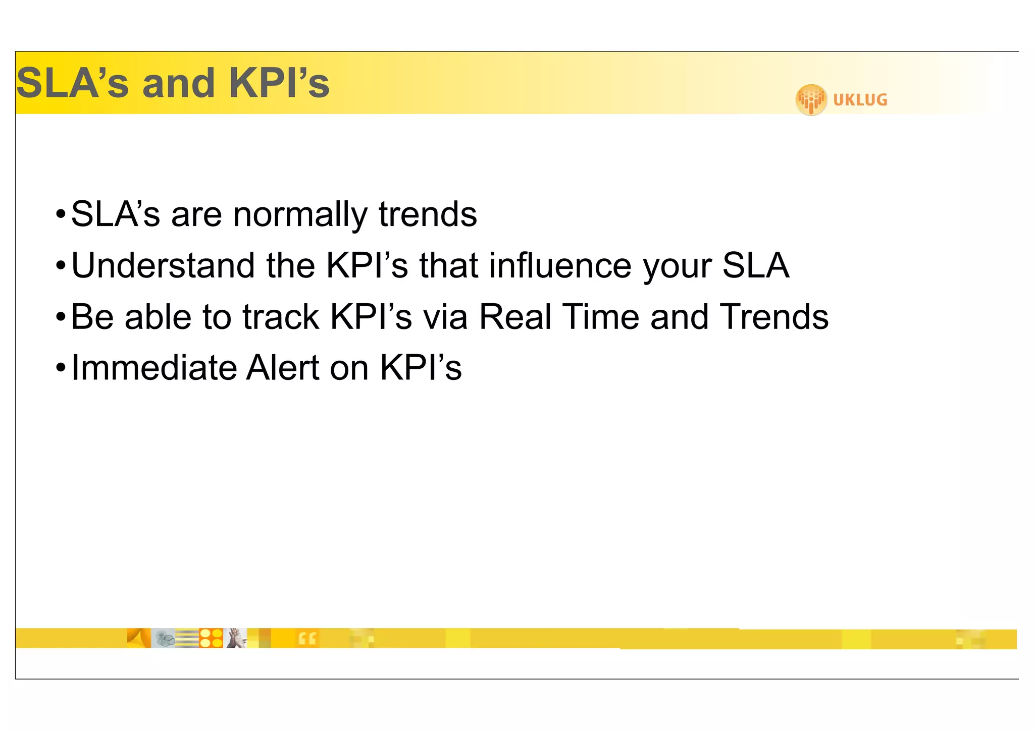 SLA’s and KPI’s


 •SLA’s are normally trends
 •Understand the KPI’s that influence your SLA
 •Be able to track KPI’s via Real Time and Trends
 •Immediate Alert on KPI’s
 